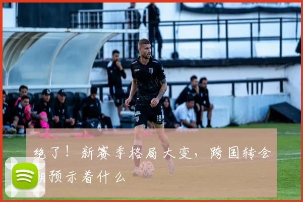 绝了!新赛季格局大变,跨国转会潮预示着什么