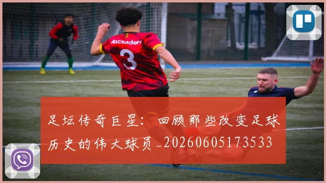 足坛传奇巨星：回顾那些改变足球历史的伟大球员_20260605173533