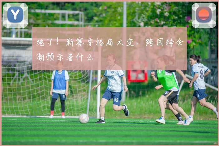 绝了！新赛季格局大变，跨国转会潮预示着什么