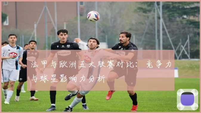 法甲与欧洲五大联赛对比:竞争力与球星影响力分析